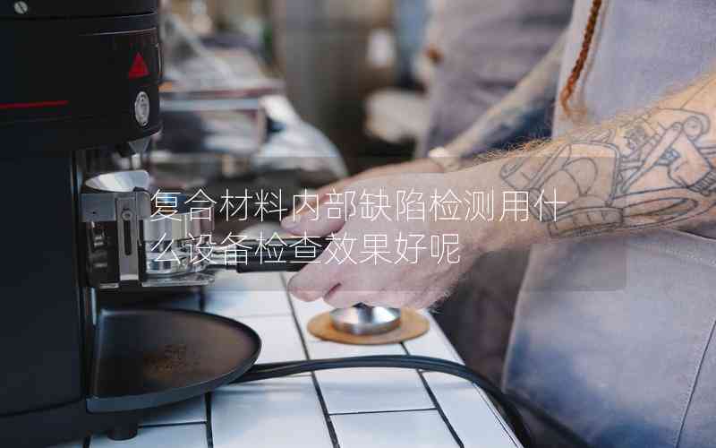 復合材料內部缺陷檢測用什么設備檢查效果好呢